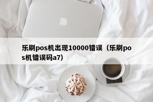 乐刷pos机出现10000错误（乐刷pos机错误码a7）