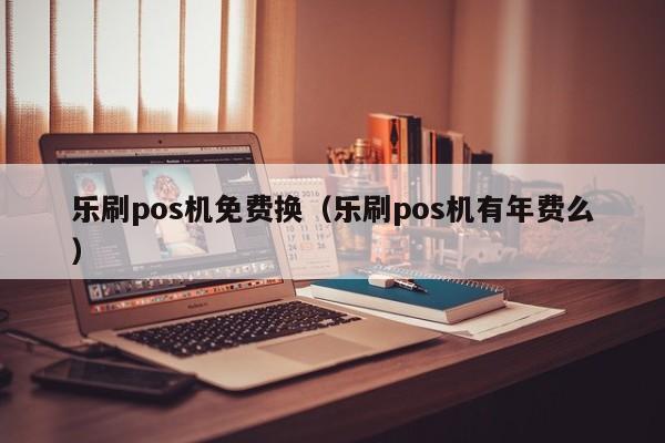 乐刷pos机免费换（乐刷pos机有年费么）