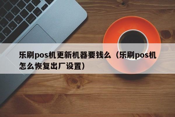 乐刷pos机更新机器要钱么（乐刷pos机怎么恢复出厂设置）