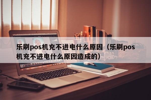 乐刷pos机充不进电什么原因（乐刷pos机充不进电什么原因造成的）