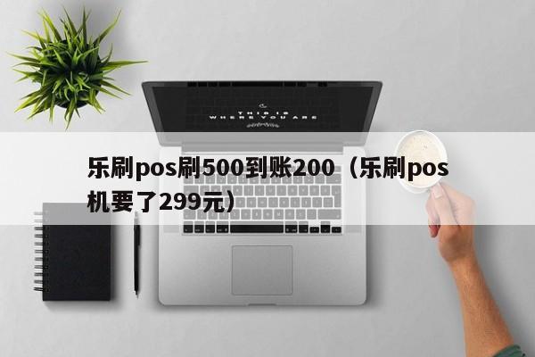 乐刷pos刷500到账200（乐刷pos机要了299元）