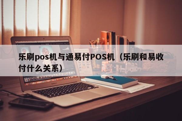 乐刷pos机与通易付POS机（乐刷和易收付什么关系）