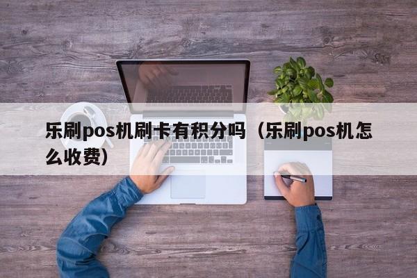 乐刷pos机刷卡有积分吗（乐刷pos机怎么收费）