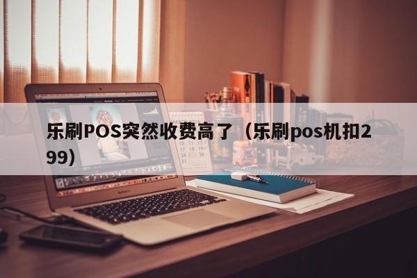 乐刷POS突然收费高了（乐刷pos机扣299）