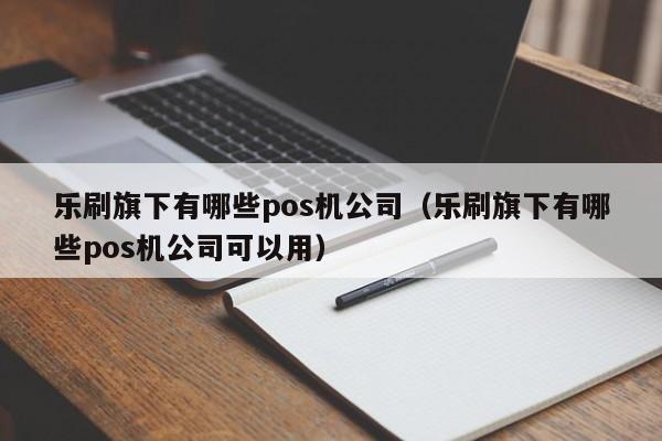 乐刷旗下有哪些pos机公司（乐刷旗下有哪些pos机公司可以用）