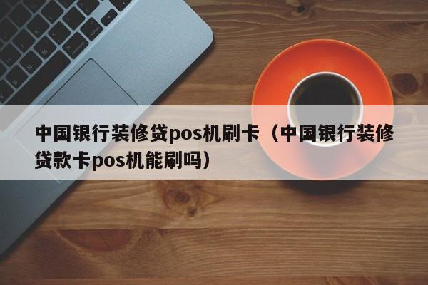 中国银行装修贷pos机刷卡（中国银行装修贷款卡pos机能刷吗）