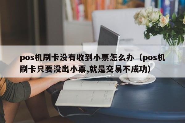 pos机刷卡没有收到小票怎么办（pos机刷卡只要没出小票,就是交易不成功）