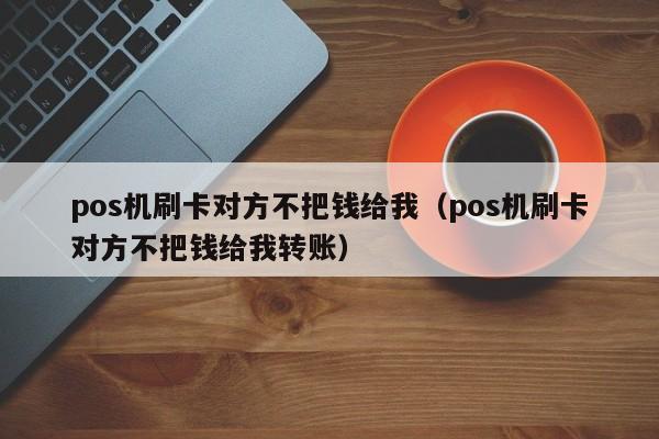 pos机刷卡对方不把钱给我（pos机刷卡对方不把钱给我转账）