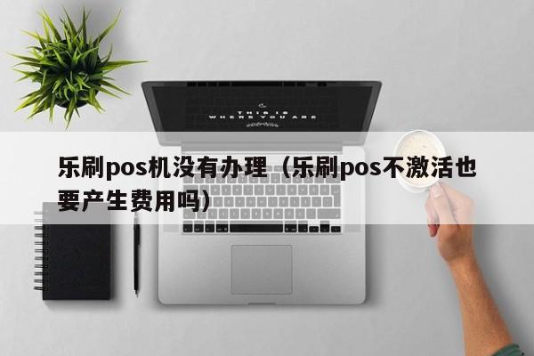 乐刷pos机没有办理（乐刷pos不激活也要产生费用吗）