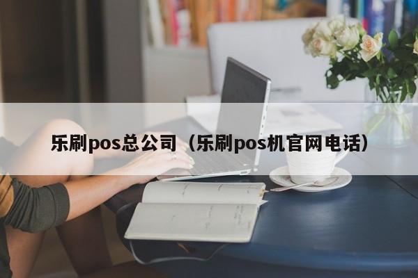 乐刷pos总公司（乐刷pos机官网电话）