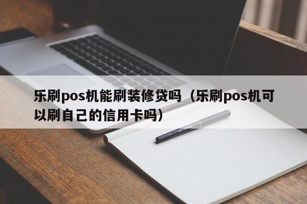 乐刷pos机能刷装修贷吗（乐刷pos机可以刷自己的信用卡吗）