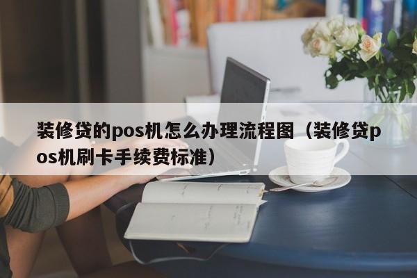 装修贷的pos机怎么办理流程图（装修贷pos机刷卡手续费标准）