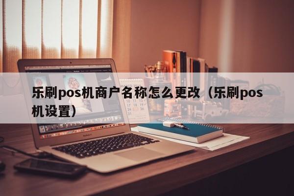 乐刷pos机商户名称怎么更改（乐刷pos机设置）