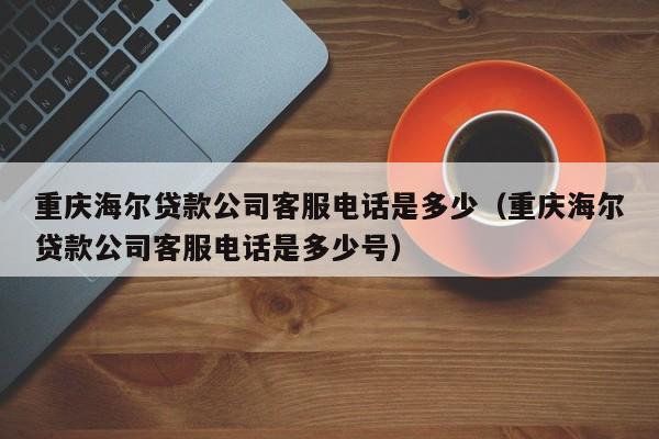 重庆海尔贷款公司客服电话是多少（重庆海尔贷款公司客服电话是多少号）