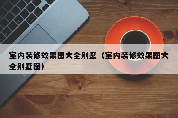 室内装修效果图大全别墅（室内装修效果图大全别墅图）