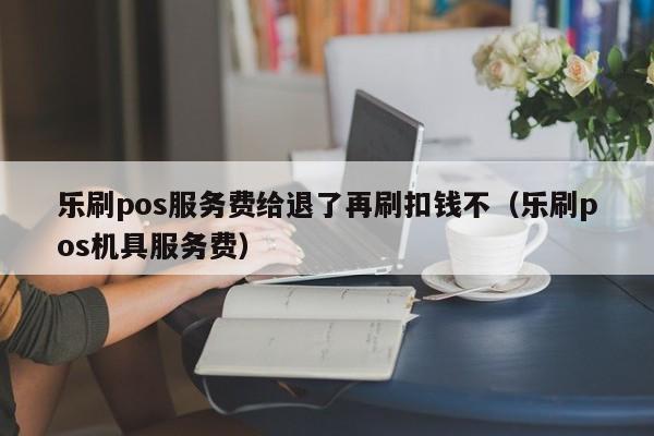 乐刷pos服务费给退了再刷扣钱不（乐刷pos机具服务费）