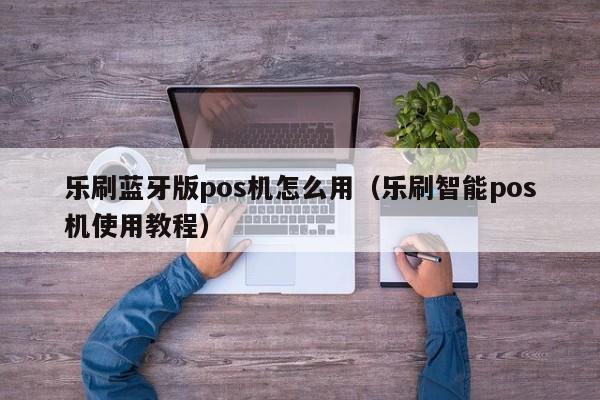 乐刷蓝牙版pos机怎么用（乐刷智能pos机使用教程）