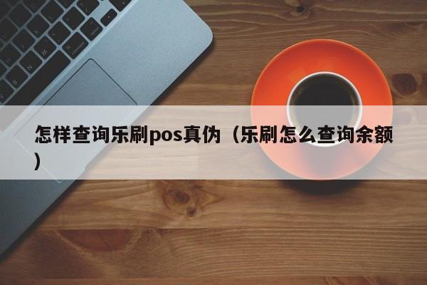 怎样查询乐刷pos真伪（乐刷怎么查询余额）