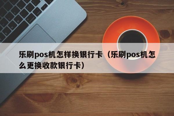 乐刷pos机怎样换银行卡（乐刷pos机怎么更换收款银行卡）