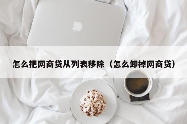 怎么把网商贷从列表移除（怎么卸掉网商贷）