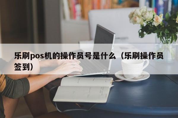 乐刷pos机的操作员号是什么（乐刷操作员签到）