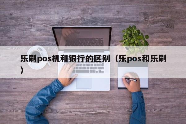 乐刷pos机和银行的区别（乐pos和乐刷）