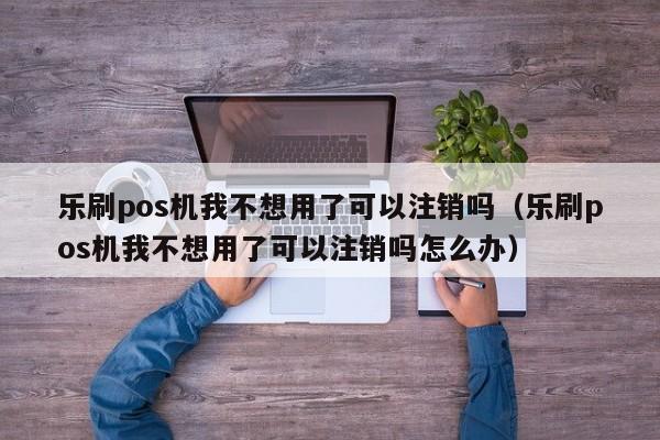 乐刷pos机我不想用了可以注销吗（乐刷pos机我不想用了可以注销吗怎么办）