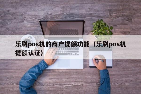 乐刷pos机的商户提额功能（乐刷pos机提额认证）