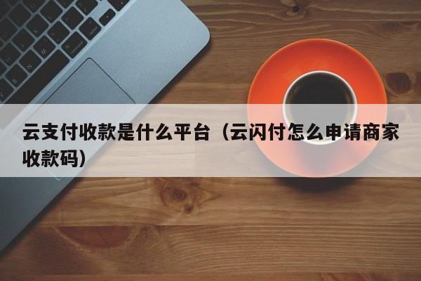 云支付收款是什么平台（云闪付怎么申请商家收款码）