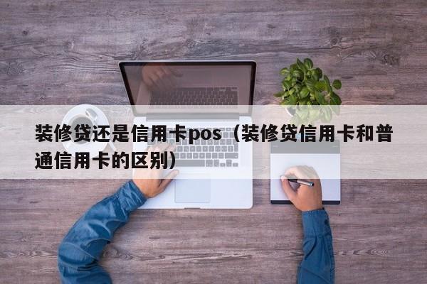 装修贷还是信用卡pos（装修贷信用卡和普通信用卡的区别）