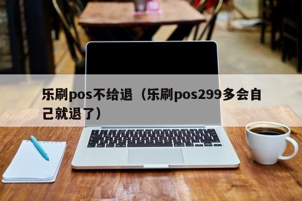 乐刷pos不给退（乐刷pos299多会自己就退了）