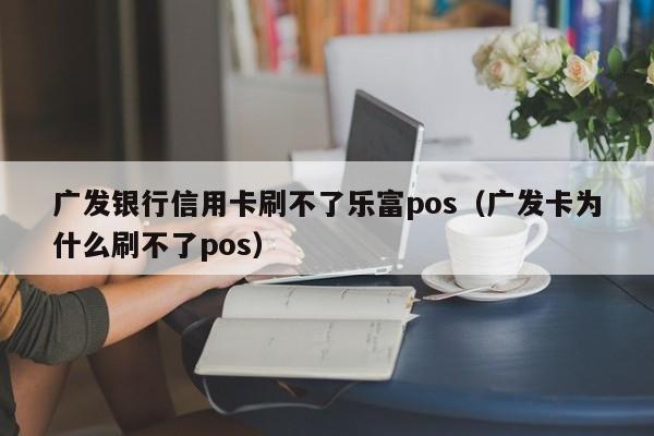 广发银行信用卡刷不了乐富pos（广发卡为什么刷不了pos）