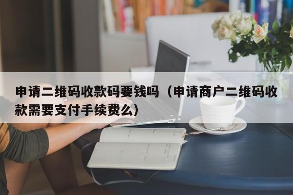 申请二维码收款码要钱吗（申请商户二维码收款需要支付手续费么）