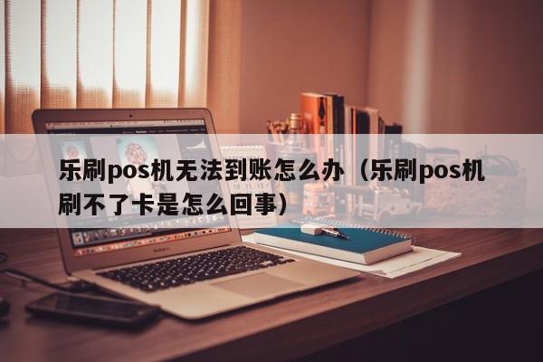 乐刷pos机无法到账怎么办（乐刷pos机刷不了卡是怎么回事）