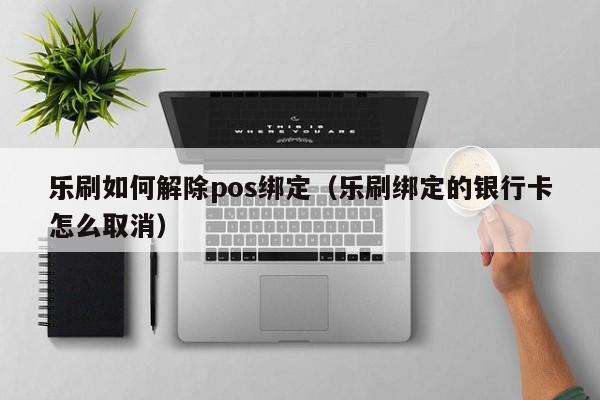 乐刷如何解除pos绑定（乐刷绑定的银行卡怎么取消）