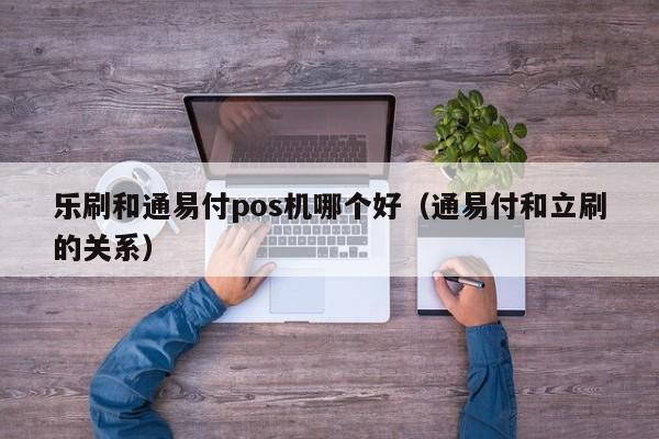 乐刷和通易付pos机哪个好（通易付和立刷的关系）