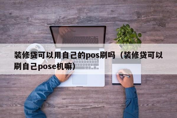 装修贷可以用自己的pos刷吗（装修贷可以刷自己pose机嘛）