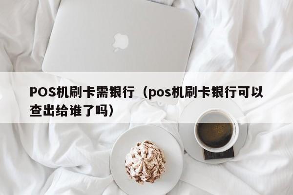 POS机刷卡需银行（pos机刷卡银行可以查出给谁了吗）