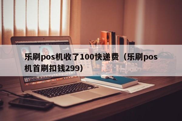 乐刷pos机收了100快递费（乐刷pos机首刷扣钱299）