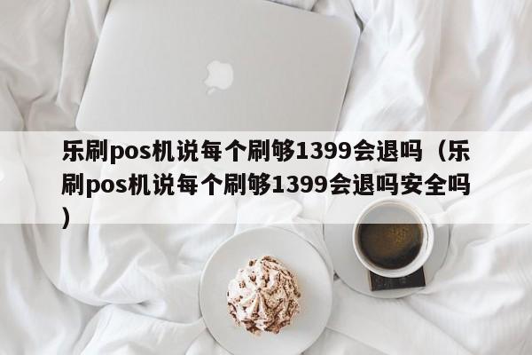 乐刷pos机说每个刷够1399会退吗（乐刷pos机说每个刷够1399会退吗安全吗）