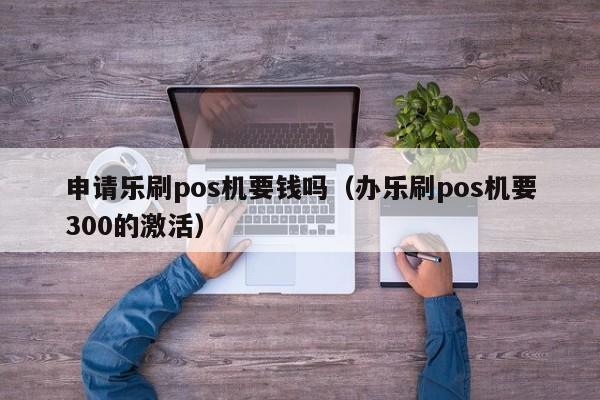 申请乐刷pos机要钱吗（办乐刷pos机要300的激活）