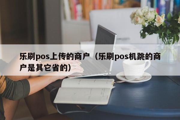 乐刷pos上传的商户（乐刷pos机跳的商户是其它省的）