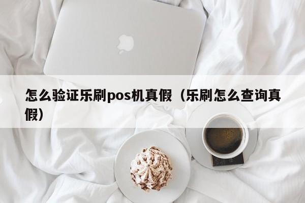 怎么验证乐刷pos机真假（乐刷怎么查询真假）