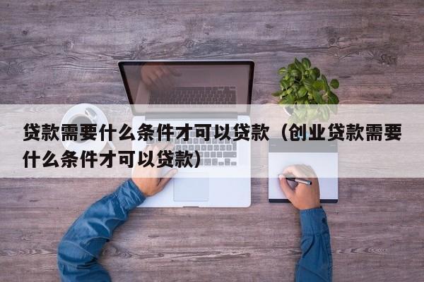 贷款需要什么条件才可以贷款（创业贷款需要什么条件才可以贷款）