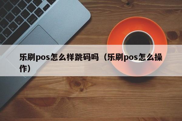 乐刷pos怎么样跳码吗（乐刷pos怎么操作）