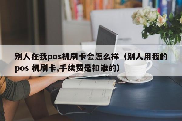 别人在我pos机刷卡会怎么样（别人用我的pos 机刷卡,手续费是扣谁的）