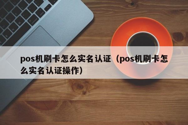 pos机刷卡怎么实名认证（pos机刷卡怎么实名认证操作）