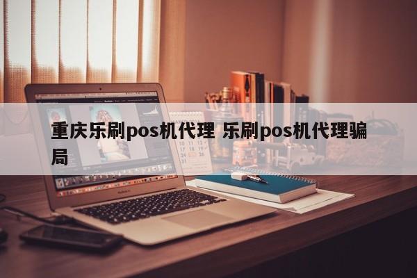 重庆乐刷pos机代理 乐刷pos机代理骗局