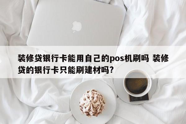 装修贷银行卡能用自己的pos机刷吗 装修贷的银行卡只能刷建材吗?