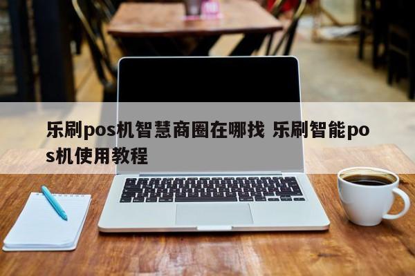 乐刷pos机智慧商圈在哪找 乐刷智能pos机使用教程